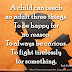 A child can teach an adult three things. To be happy for no reason. To always be curious. To fight tirelessly for something. ~Paulo Coelho