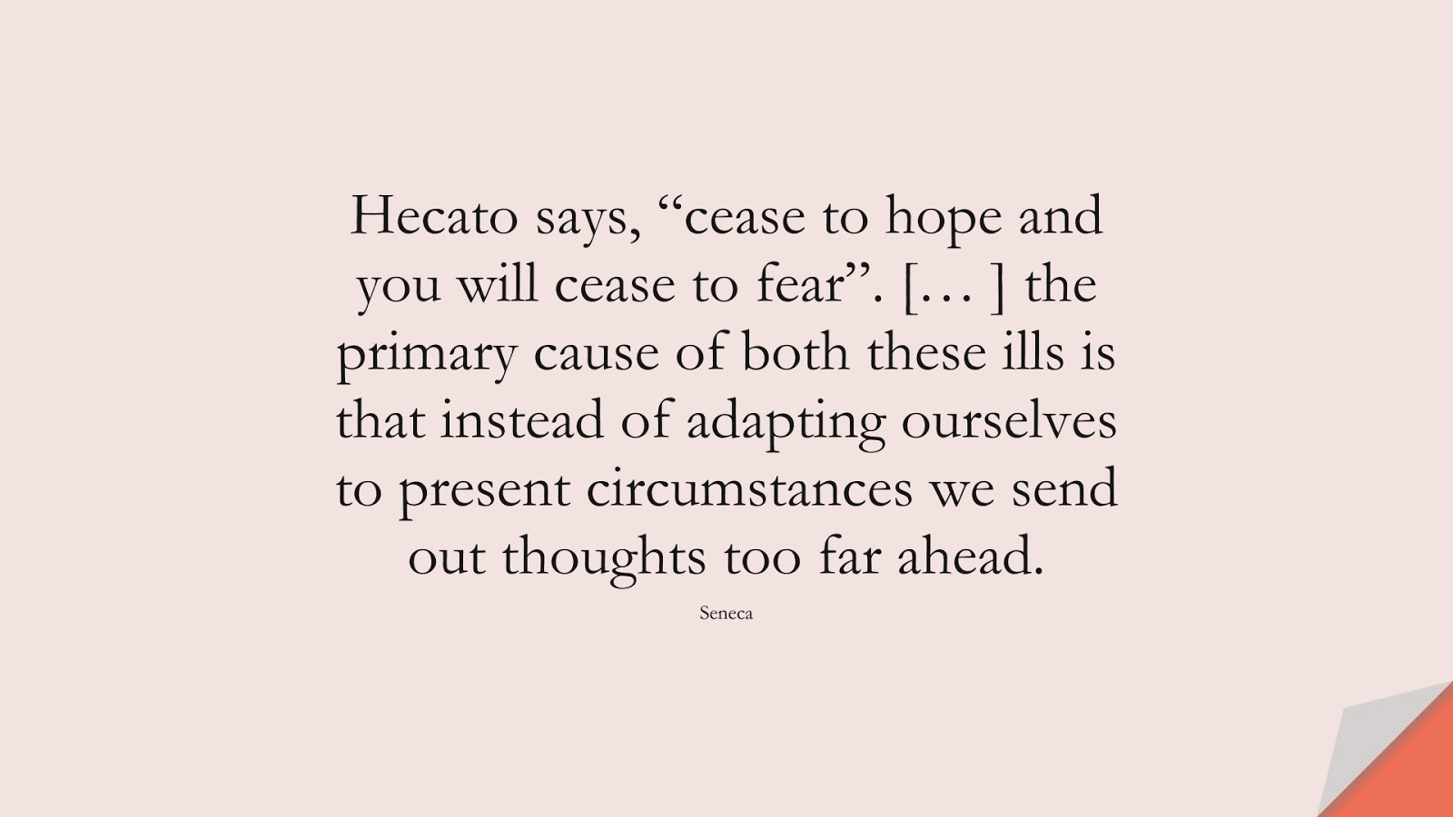 Hecato says, “cease to hope and you will cease to fear”. [… ] the primary cause of both these ills is that instead of adapting ourselves to present circumstances we send out thoughts too far ahead. (Seneca);  #AnxietyQuotes