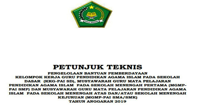 PETUNJUK TEKNIS (JUKNIS) PENGELOLAAN BANTUAN PEMBERDAYAAN KELOMPOK KERJA GURU PENDIDIKAN AGAMA ISLAM PADA SEKOLAH DASAR (KKG-PAI SD), MUSYAWARAH GURU MATA PELAJARAN PENDIDIKAN AGAMA ISLAM PADA SEKOLAH MENENGAH PERTAMA (MGMPPAI SMP) DAN MUSYAWARAH GURU MATA PELAJARAN PENDIDIKAN AGAMA ISLAM PADA SEKOLAH MENENGAH ATAS DAN/ATAU SEKOLAH MENENGAH KEJURUAN (MGMP-PAI SMA/SMK) TAHUN ANGGARAN 2019