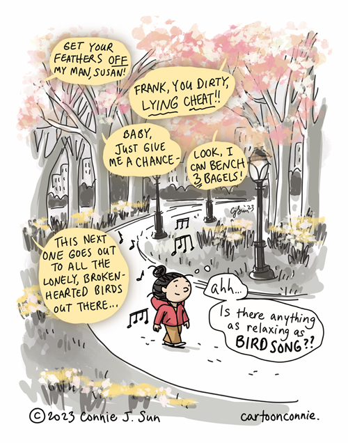 Single-panel comic illustration of a girl walking through Central Park, enjoying the melodic sounds of birds. There are musical notes in the background, along with colorful pink and white tree blossoms, yellow daffodils. She has a serene expression on her face, thinks to herself, "Ah...is there anything as relaxing as birdsong??" Meanwhile, there's bold text in yellow speech bubbles with translations of what the birds appear to be saying: "Get your feathers OFF my man, Susan! / Frank, you dirty, LYING CHEAT!! / Baby, just give me a chance - / Look, I can bench 3 bagels! / This next one goes out to all the lonely, broken-hearted birds out there..." Cartoon titled "Birdsong of Spring." Original artwork by Connie Sun, cartoonconnie, 2023.