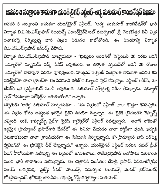  Young Tiger Ntr Sukumar Reliannce Entertainment, in association with the combination of heavy producer biviesenprasad a film produced under the banner of Sri Venkateswara Cine Chitra will be released. This finding was confirmed biviesenprasad producer.  Biviesenprasad producer said - '' being held in London from September 20 to finish the work schedule will become the maximum. After that, the 20-day schedule, almost cinematic purtavuandi Spain. Hundred percent wallpapers present a very grand Worldwide on January 8're planning to release the film. NTR's career, prestijiyas movie, which will be our benarki. Sukumar ekstrardi picks nariga. Perfect plan is scheduled to be made, '' he said.  Director 'Arya' Sukumar said - '' NTR in the film seem to be very new. Gistunnam the image used for the most expensive bike. The baikki got tremendous response. Look, Costumes Wise NTR is playing a stylish character. As well as the love prasadgari benarlo favorite producer is quite happy to make this film. This film is very grandiyarga kharcuki venukadakunda. Co-producer bapi Perfect Planning for this project is being dealt with. '' He said. Preet Singh is playing the heroine in the film opposite NTR yangtaigar rakul Jagapati Babu Rajendra Prasad and others as well as playing a huge cast. Music: Devi Sri Prasad, cinematography: Vijay kecakravarti, Fights: Peter Heins, offering: Reliance Entertainment, Co-Producer: bhogavalli bapinidu, Story-Screenplay-Direction: Sukumar.