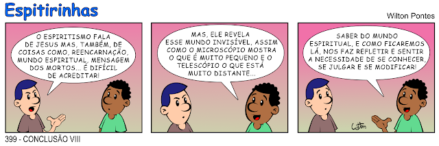 ESPITIRINHA 399 - CONCLUSÃO 8. A tirinha é sobre dois homens conversando. No primeiro quadrinho um fala: O ESPIRITISMO FALA DE JESUS MAS, TAMBÉM, DE COISAS COMO, REENCARNAÇÃO, MUNDO ESPIRITUAL, MENSAGEM DOS MORTOS... É DIFÍCIL DE ACREDITAR! No segundo quadrinho o outro responde: MAS, ELE REVELA ESSE MUNDO INVISÍVEL, ASSIM COMO O MICROSCÓPIO MOSTRA O QUE É MUITO PEQUENO E O TELESCÓPIO O QUE ESTÁ MUITO DISTANTE. No terceiro quadrinho ele conclui: SABER DO MUNDO ESPIRITUAL, E COMO FICAREMOS LÁ, NOS FAZ REFLETIR E SENTIR A NECESSIDADE DE SE CONHECER, SE JULGAR E SE MODIFICAR!