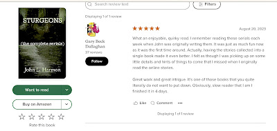 Gary Beck-Dallaghan’s Goodreads review of STURGEONS, The complete serials by john L. Harmon reads, What an enjoyable, quirky read. I remember reading these serials each week when John was originally writing them. It was just as much fun now as it was the first time around. Actually, having the stories collected into a single book made it even better. I felt as though I was picking up on some little details and hints of things to come that I missed when I originally read the online stories. Great work and great intrigue. It's one of those books that you quite literally do not want to put down.  Obviously, slow reader that I am I finished it in 4 days.