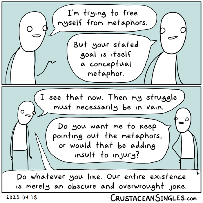 Two people are walking and talking. Panel 1 of 2: Person 1 says, "I'm trying to free myself from metaphors." Person 2: "But your stated goal is itself a conceptual metaphor." Panel 2 of 2: Person 1 says, "I see that now. Then my struggle must necessarily be in vain." Person 2: "Do you want me to keep pointing out the metaphors, or would that be adding insult to injury?" Person 1: "Do whatever you like. Our entire existence is merely an obscure and overwrought joke."