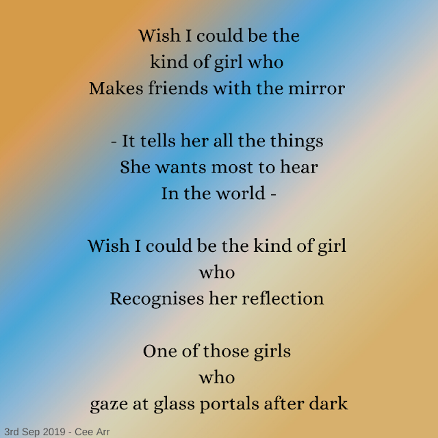 3rd September //   Wish I could be the / kind of girl who /  Makes friends with the mirror //    - It tells her all the things /  She wants most to hear  / In the world - //    Wish I could be the kind of girl /  who /  Recognises her reflection //    One of those girls /  who  / gaze at glass portals after dark