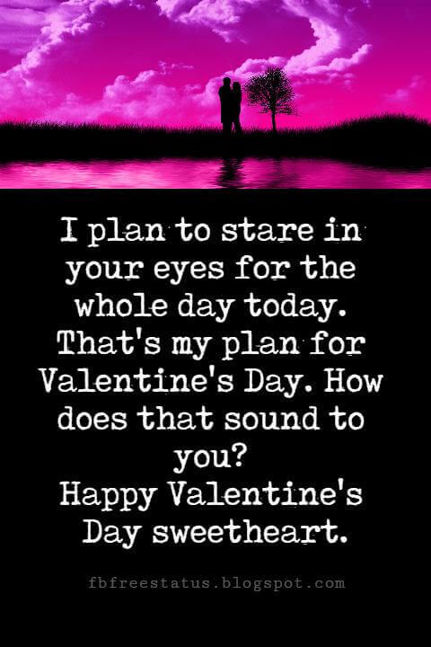 Valentines Day Messages, I plan to stare in your eyes for the whole day today. That's my plan for Valentine's Day. How does that sound to you? Happy Valentine's Day sweetheart.