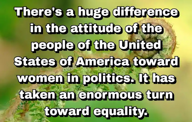 "There's a huge difference in the attitude of the people of the United States of America toward women in politics. It has taken an enormous turn toward equality." ~ Barbara Boxer