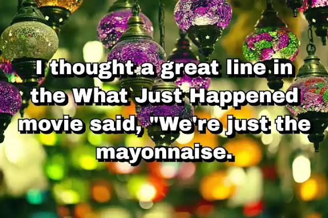 "I thought a great line in the What Just Happened movie said, "We're just the mayonnaise."" ~ Barry Levinson