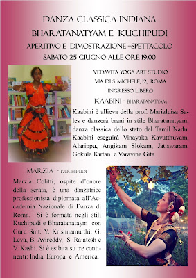 DANZA CLASSICA INDIANA BHARATANATYAM,  KUCHIPUDI ODISSI E YOGA    SABATO 23 LUGLIO 2016, ORE 16.00 presso SURYA CHANDRA YOGA CENTRE ROMA "LA DANZA DELLE SETTE DEE MADRI SAPTAMATRIKA" Dimostrazione-spettacolo di danza classica dell'India in stile Odissi a cura di Marialuisa Sales. Per l'occasione speciale verrà presentato il rarissimo brano del repertorio di Guru V. Lakshmi Das (stile di Deb Prasad Das) dedicato alle sette dee madri: Brahmâṇī, Māheśvarī, Kaumarī, Vaiṣṇavī, Vārāhī, Indrāṇī e Cāṃuṇḍā. La presentazione sarà preceduta da spiegazione del testo e illustrazione delle connessioni del mito con la filosofia yoga.  Ingresso libero. Per Info: orchestes@gmail.com ________________           SABATO 25 GIUGNO, ORE 19.00 presso VEDA VITA YOGA ART CENTRE Debutto-spettacolo di danza classica dell'India Bharatanatyam di Kaabini. Spettacolo di danza Kuchipudi a cura di Marzia Colitti. Introduzione e presentazione a cura di Marialuisa Sales, con approfondimento degli aspetti rituali, simbolici e mitologici delle danze. Ingresso libero con degustazione di cibi ayurvedici.  KAABINI - BHARATANATYAM: Kaabini è allieva della prof. Marialuisa Sales e danzerà brani in stile Bharatanatyam, danza classica dello stato del Tamil Nadu. Kaabini eseguirà Vinayaka Kavutthuvam, Alarippu, Angikam Slokam, Jatiswaram, Gokula Kirtan  e Varavina Gita. MARZIA  - KUCHIPUDI: Marzia Colitti, ospite d’onore della serata, è una danzatrice professionista diplomata all’Accademia Nazionale di Danza di Roma.  Si è formata negli stili  Kuchipudi e Bharatanataym  con Guru Smt. Y. Krishnamurthi, G. Leva, B. Avireddy,  S. Rajatesh e V. Kashi. Si è esibita su tre continenti: India, Europa  e  America. ____________ bharatanataym bharata nataym odissi roma yoga         SABATO 11 GIUGNO, ORE 21.00 presso LIBRERIA L'ALTRA CITTÀ YOGA NIGHT. Danze, mandala, pratiche e approfondimenti. A cura di Anna Zilli, ospite Marialuisa Sales. Una serata di introduzione o di approfondimento – per chi già lo pratica - allo Yoga , antichissima disciplina dai molteplici aspetti che verranno illustrati nel corso del seminario: dalle sue origini, alla filosofia, ai vari sentieri. Apprenderemo facili ed efficaci tecniche di purificazione da introdurre nella nostra quotidianità per migliorare la salute e il benessere; tecniche di respirazione, concentrazione e meditazione per imparare la difficile ma possibile arte del rilassamento mentale.  Esploreremo un modo diverso e piacevolissimo di rilassarci fisicamente e mentalmente dipingendo un mandala.  Assisteremo ad uno spettacolo di danza Odissi, danza sacra dell’India, dove lo Yoga assume la forma di Arte del Divino.  Chiuderemo la serata condividendo del “Prasad” una piccola offerta di cibo che dopo aver assorbito tutte le energie positive sprigionate nel corso della serata, contribuisce a prolungare il benessere ed i benefici sottili di una lunga sessione di Yoga. Anna Zilli – insegna Hatha Yoga da oltre dieci anni. Si è formata presso l’Accademia Yoga di Roma, dove ha iniziato a praticare nel 1999 e presso lo Sivananda Yoga Vedanta Centre di Londra.  Marialuisa Sales – Danzatrice di formazione classica, da oltre sedici anni pratica la danza classica Bharatanatyam ed ha appreso il repertorio Odissi (stile di Debprasad Das) presso la città-tempio di Puri in India. È inoltre autrice di pubblicazioni sulla danza.