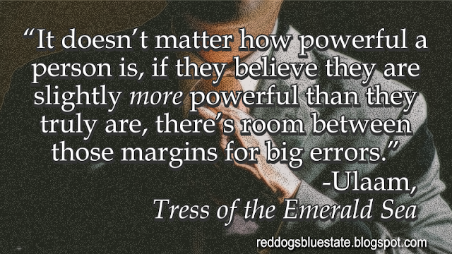 “It doesn’t matter how powerful a person is, if they believe they are slightly _more_ powerful than they truly are, there’s room between those margins for big errors.” -Ulaam, _Tress of the Emerald Sea_