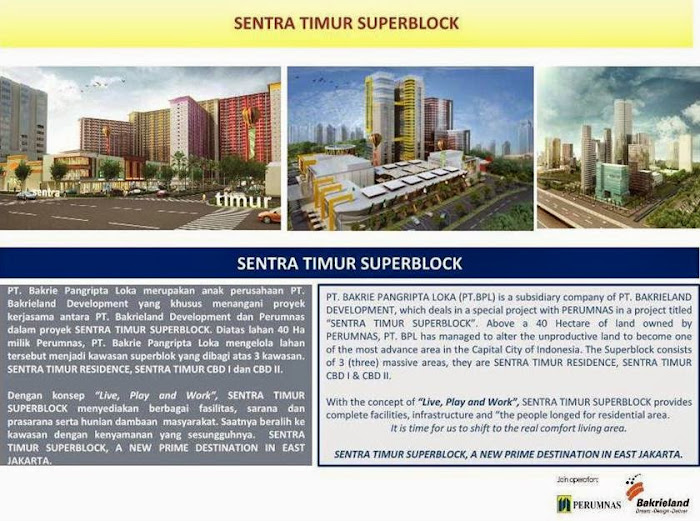 PT. BAKRIE PANGRIPTA LOKA (PT.BPL) is a subsidiary company of PT. BAKRIELAND DEVELOPMENT, which deals in a special project with PERUMNAS in a project titled “SENTRA TIMUR SUPERBLOCK”. Above a 40 Hectare of land owned by PERUMNAS, PT. BPL has managed to alter the unproductive land to become one of the most advance area in the Capital City of Indonesia. The Superblock consists of 3 (three) massive areas, they are SENTRA TIMUR RESIDENCE, SENTRA TIMUR CBD I & CBD II. With the concept of “Live, Play and Work”, SENTRA TIMUR SUPERBLOCK provides complete facilities, infrastructure and “the people longed for residential area. It is time for us to shift to the real comfort living area. SENTRA TIMUR SUPERBLOCK, A NEW PRIME DESTINATION IN EAST JAKARTA.