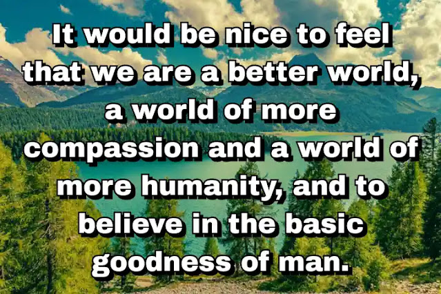 "It would be nice to feel that we are a better world, a world of more compassion and a world of more humanity, and to believe in the basic goodness of man." ~ Barbara Walters