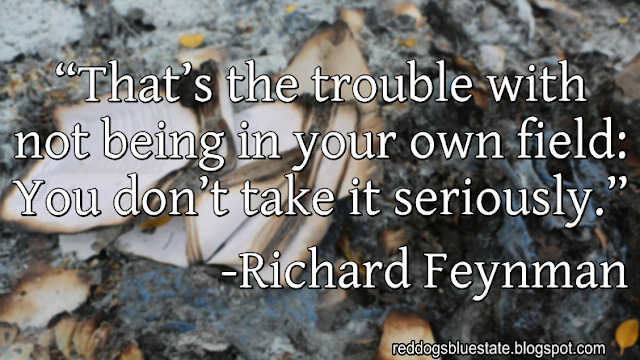 “That’s the trouble with not being in your own field: You don’t take it seriously.” -Richard Feynman