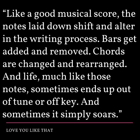 Like a good musical score, the notes laid down shift and alter in the writing process. Bars get added and removed. Chords are changed and rearranged. And life, much like those notes, sometimes ends up out of tune or off key. And sometimes it simply soars. ~ Love You Like That.