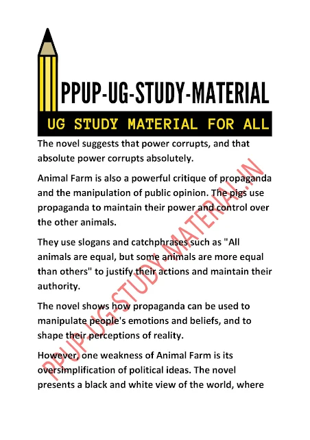 The novel suggests that power corrupts, and that absolute power corrupts absolutely. Animal Farm is also a powerful critique of propaganda and the manipulation of public opinion. The pigs use propaganda to maintain their power and control over the other animals.  They use slogans and catchphrases such as "All animals are equal, but some animals are more equal than others" to justify their actions and maintain their authority.  The novel shows how propaganda can be used to manipulate people's emotions and beliefs, and to shape their perceptions of reality. However, one weakness of Animal Farm is its oversimplification of political ideas. The novel presents a black and white view of the world, where
