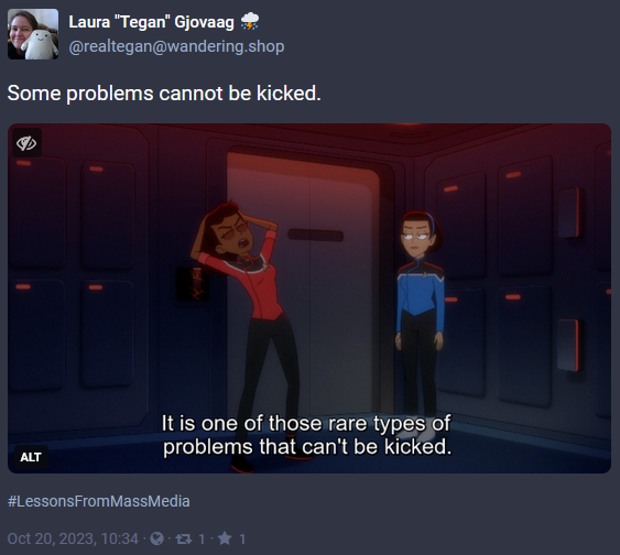Screen capture of a post from Mastodon with the date of Oct 20, 2023. The image is a screencap from Star Trek: Lower Decks of Mariner and T'Lyn. Mariner is grabbing her head and looks tired. The caption is 'It is one of those rare types of problems that can't be kicked.' The post has the words 'Some problems cannot be kicked.' with the hashtag #LessonsFromMassMedia and was posted by @realtegan@wandering.shop