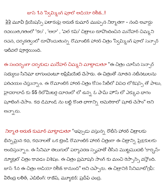  On June 1, "swimming pool" audio ..! Sri Sri Movie Creations banner produced by Arun Kumar muppana - Nandi Award for the author, the 'dream', 'so', 'Well Come' images work by Manohar moth, romantic horror film directed by 'swimming pool' sensor has been completed recently. Speaking on the occasion, the director Manohar moth "seen in the image sensor members have aprisiyet bagundantu film. The film will be introduced to new actors. This, along with the locations of the city for a romantic horror film, 55 km from Hyderabad, where the majority of the shooting has been in a farmhouse . The story has been the demand on the part of the shoot in the United States, "he said. > Producer Arun Kumar said, "Now the story is different from the routine horror films, providing the audience with stories of a trendy romantic horror film, this film. This film is the first film in English for environmentally conscious 'carbon-neutral' is the film. The film promotion is a good response to the song. On June 1, the audio is going to be, "he said. The film's cinematography: Virender Lalit, Editing: Rajesh, Music: Pradeep Chandra.