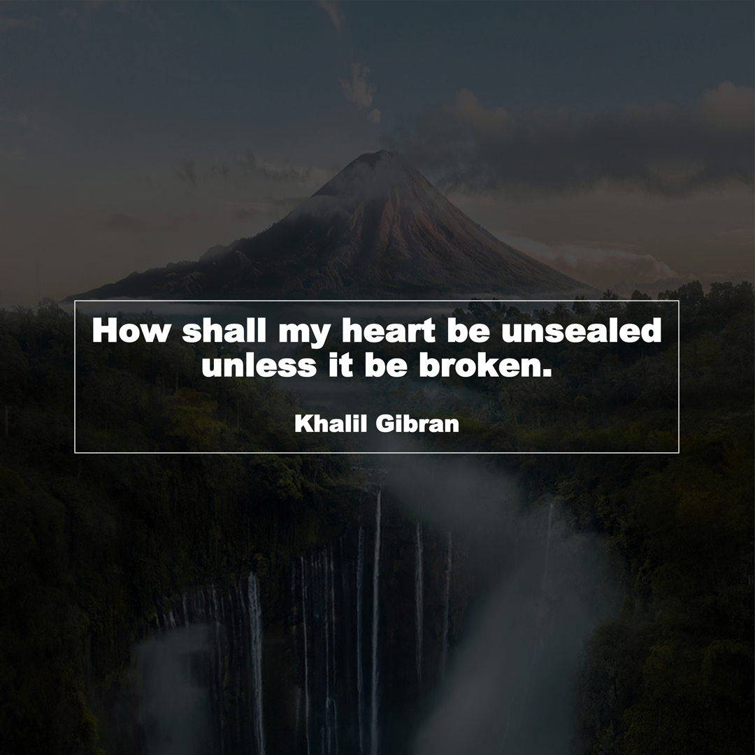 How shall my heart be unsealed unless it be broken. (Khalil Gibran)