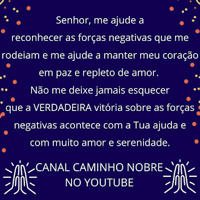 Senhor, me ajude a reconhecer as forças negativas que me rodeiam e me ajude a manter meu coração em paz e repleto de amor.  Não me deixe jamais esquecer que a VERDADEIRA vitória sobre as forças negativas acontece com a Tua ajuda e com muito amor e serenidade. CANAL CAMINHO NOBRE