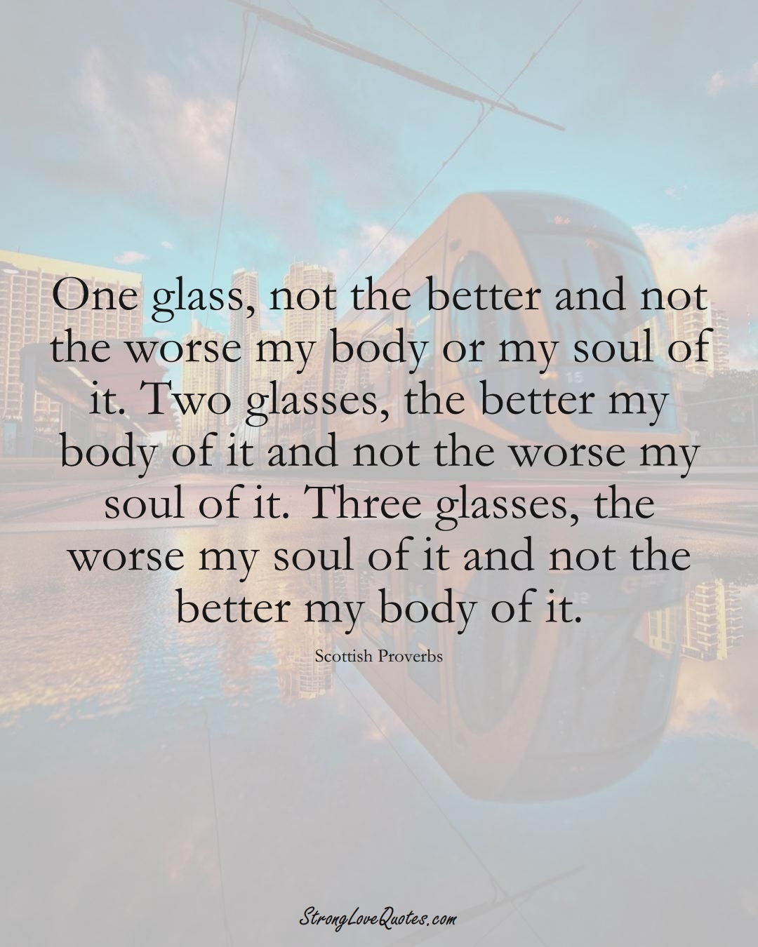 One glass, not the better and not the worse my body or my soul of it. Two glasses, the better my body of it and not the worse my soul of it. Three glasses, the worse my soul of it and not the better my body of it. (Scottish Sayings);  #EuropeanSayings