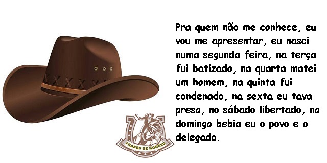 Pra quem não me conhece, eu vou me apresentar, eu nasci numa segunda feira, na terça fui batizado, na quarta matei um homem, na quinta fui condenado, na sexta eu tava preso, no sábado libertado, no domingo bebia eu o povo e o delegado.