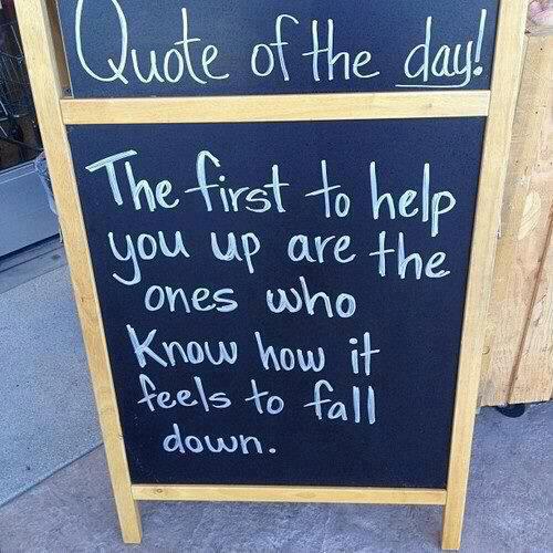 The first to help you up are the ones who know how it feels to fall down.