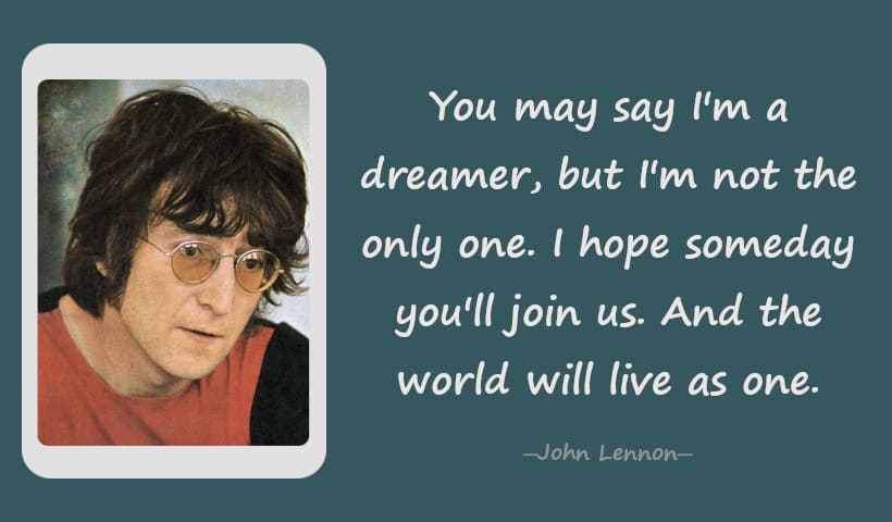 You may say I'm a dreamer, but I'm not the only one. I hope someday you'll join us. And the world will live as one. ― John Lennon