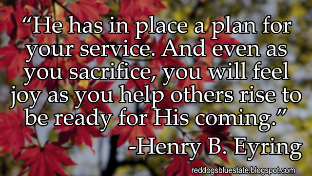 “He has in place a plan for your service. And even as you sacrifice, you will feel joy as you help others rise to be ready for His coming.” -Henry B. Eyring