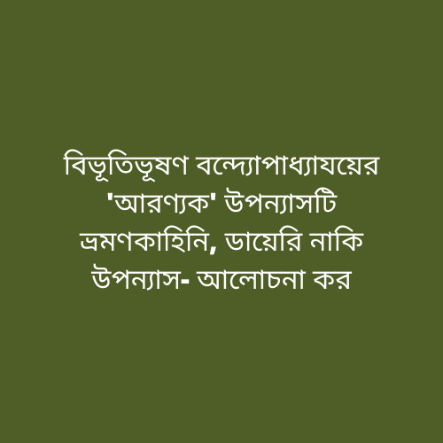 বিভূতিভূষণ বন্দ্যোপাধ্যাযয়ের 'আরণ্যক' উপন্যাসটি ভ্রমণকাহিনি, ডায়েরি নাকি উপন্যাস- আলোচনা কর!