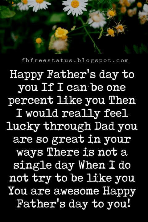 Happy Fathers Day Messages, Happy Father's day to you If I can be one percent like you Then I would really feel lucky through Dad you are so great in your ways There is not a single day When I do not try to be like you You are awesome Happy Father's day to you!