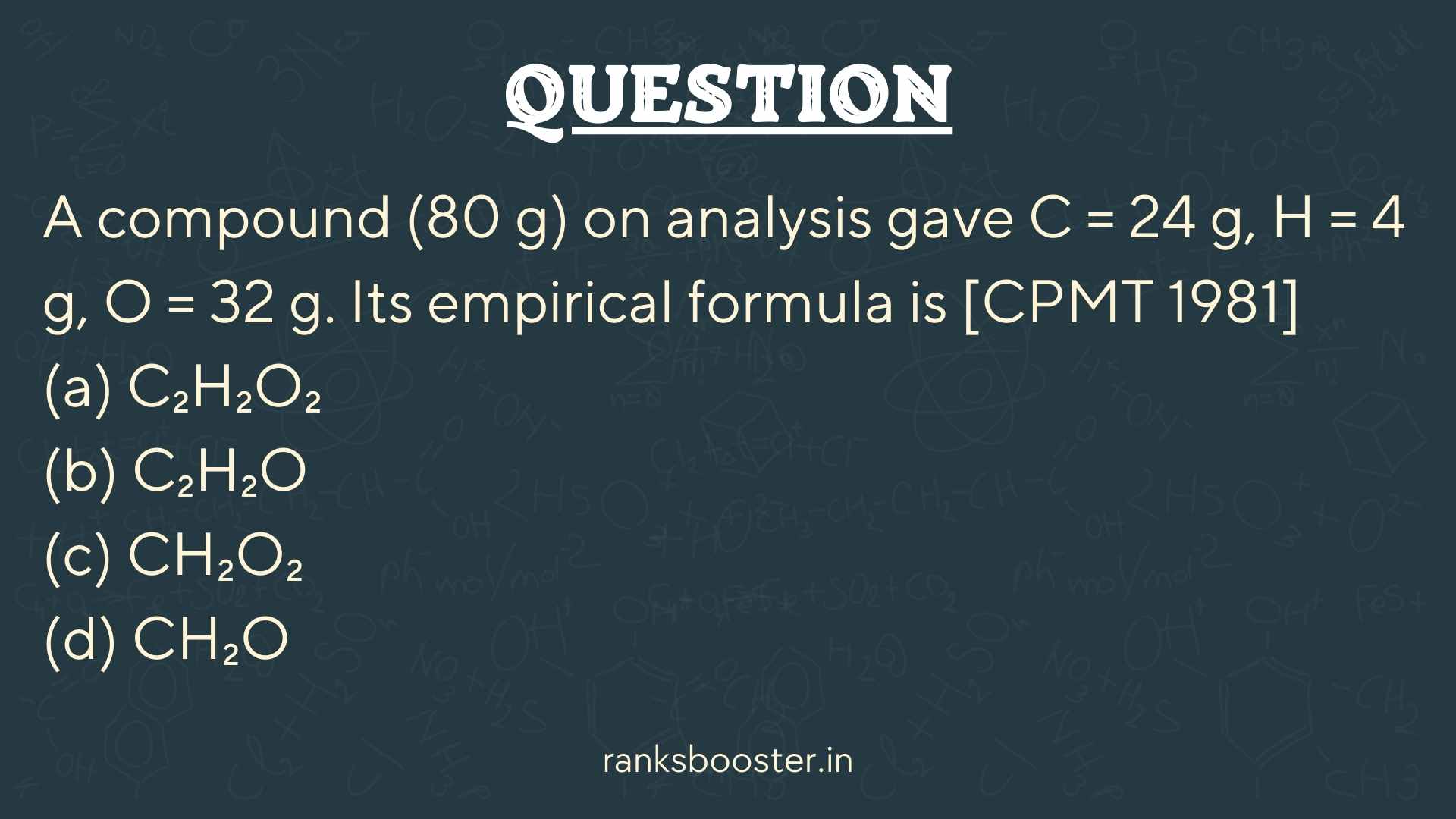 Question: A compound (80 g) on analysis gave C = 24 g, H = 4 g, O = 32 g. Its empirical formula is [CPMT 1981] (a) C₂H₂O₂ (b) C₂H₂O (c) CH₂O₂ (d) CH₂O