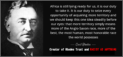 "Africa is still lying ready for us it is our duty to take it. It is our duty to seize every opportunity of acquiring more territory and we should keep this one idea steadily before our eyes that more territory simply means more of the Anglo-Saxon race more of the best the most human, most honorable race the world possesses." - Cecil Rhodes