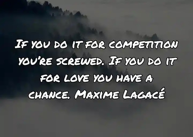 If you do it for competition you’re screwed. If you do it for love you have a chance. Maxime Lagacé