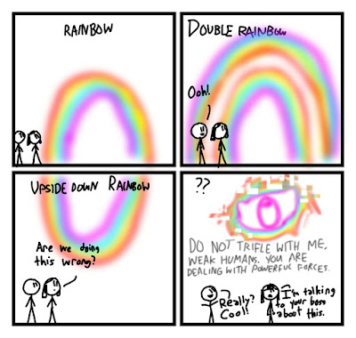 Fred and Elaine are looking at a rainbow. Each rainbow is captioned. First is a normal rainbow, captioned RAINBOW. Then a double rainbow, captioned DOUBLE RAINBOW. "Ooh!" says Fred. Then is a rainbow that is upside down and ends at the sky, not the ground, captioned an UPSIDE DOWN RAINBOW. "Are we doing this wrong?" asks Elaine. Then a pixelated eye formed out of a rainbow appears, captioned ?? It says "DO NOT TRIFLE WITH ME, WEAK HUMANS. YOU ARE DEALING WITH POWERFUL FORCES. "Really? Cool!" says Fred. "I'm talking to your boss about this." says Elaine.