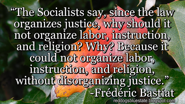 “The Socialists say, since the law organizes justice, why should it not organize labor, instruction, and religion? Why? Because it could not organize labor, instruction, and religion, without disorganizing justice.” -Frédéric Bastiat