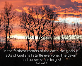 In the farthest corners of the earth the glorious acts of God shall startle everyone. The dawn and sunset shout for joy!