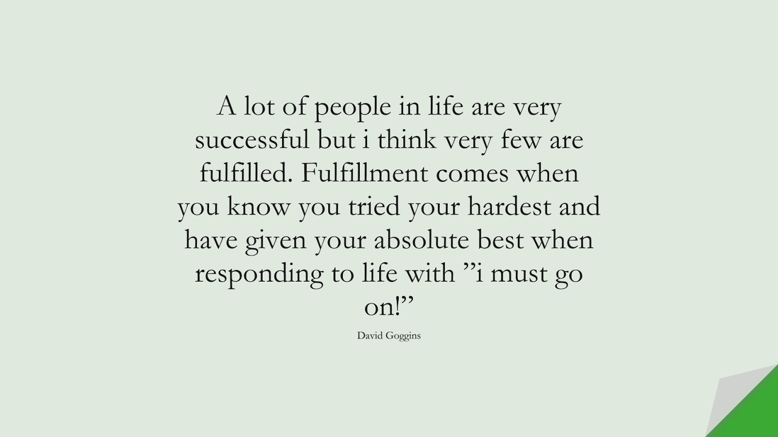 A lot of people in life are very successful but i think very few are fulfilled. Fulfillment comes when you know you tried your hardest and have given your absolute best when responding to life with ”i must go on!” (David Goggins);  #BeingStrongQuotes