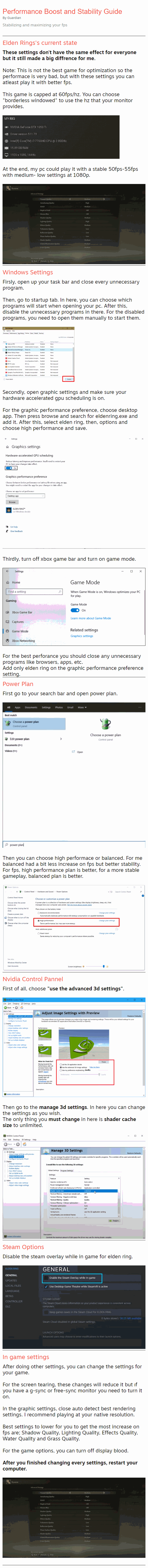 Stabilizing and maximizing your fps Elden Rings's current state These settings don't have the same effect for everyone but it still made a big diffrence for me.  Note: This is not the best game for optimization so the performace is very bad, but with these settings you can atleast play it with better fps.  This game is capped at 60fps/hz. You can choose "borderless windowed" to use the hz that your monitor provides.    At the end, my pc could play it with a stable 50fps-55fps with medium- low settings at 1080p.   Windows Settings Firsly, open up your task bar and close every unnecessary program.  Then, go to startup tab. In here, you can choose which programs will start when opening your pc. After this, disable the unnecessary programs in there. For the disabled programs, you need to open them manually to start them.    Secondly, open graphic settings and make sure your hardware accelerated gpu scheduling is on.  For the graphic performance preference, choose desktop app. Then press browse and search for eldenring.exe and add it. After this, select elden ring, then, options and choose high performance and save.    Thirdly, turn off xbox game bar and turn on game mode.    For the best perforance you should close any unnecessary programs like browsers, apps, etc. Add only elden ring on the graphic performance preference setting. Power Plan First go to your search bar and open power plan.    Then you can choose high performace or balanced. For me balanced had a bit less increase on fps but better stability. For fps, high performance plan is better, for a more stable gameplay, balanced plan is better.   Nvidia Control Pannel First of all, choose "use the advanced 3d settings".    Then go to the manage 3d settings. In here you can change the settings as you wish. The only thing you must change in here is shader cache size to unlimited.   Steam Options Disable the steam overlay while in game for elden ring.   In game settings After doing other settings, you can change the settings for your game.  For the screen tearing, these changes will reduce it but ıf you have a g-sync or free-sync monitor you need to turn it on.  In the graphic settings, close auto detect best rendering settings. I recommend playing at your native resolution.  Best settings to lower for you to get the most increase on fps are; Shadow Quality, Lighting Quality, Effects Quality, Water Quality and Grass Quality.  For the game options, you can turn off display blood.  After you finished changing every settings, restart your computer.