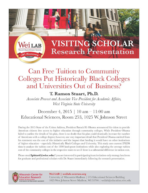 Can Free Tuition to Community Colleges Put Historically Black Colleges and Universities Out of Business? T. Ramon Stuart, Ph.D. Associate Provost and Associate Vice President for Academic Affairs, West Virginia State University December 4, 2015 I 10 am - 11:00 am Educational Sciences, Room 253, 1025 Wjohnson Street During the 2015 State of the Union Address, President Barack H. Obama announced his vision to provide American citizens free access to higher education through community colleges. While President O bama failed Lo outline the details of his plan, there is no doubt that his plan could drastically increase the number of Americans with a college degree; howeve1~ one very important detail that President Obama omitted from his statement was the cost of this initiative and the impact that fu nding it would have on other institutions of higher education - especially Historically Black Colleges and University. This study uses current IPEDS data to analyze the tuition cost of the 1890 land-grant institutions while also exploring the ave rage tuition cost of L11e community colleges in L11c respective states to see if L11ere is a substantial diffe rence in tuition cost. Please email lpittard@wisc.edu if you are interested in participating in an invitation-onlysu·ategy luncheon for graduate and professional scholars with Dr. Stuart immediately following the research presentation.