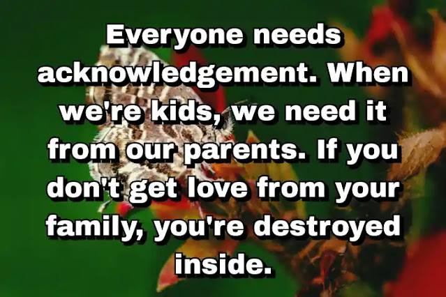 "Everyone needs acknowledgement. When we're kids, we need it from our parents. If you don't get love from your family, you're destroyed inside." ~ Carla Bruni