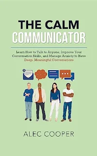 The Calm Communicator: Learn How to Talk to Anyone, Improve your Conversation Skills, and Manage Anxiety to Have Deep, Meaningful Conversations book