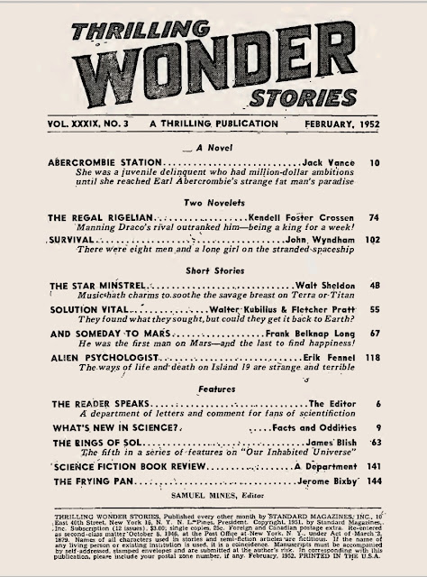 Contents       6 • The Reader Speaks (Thrilling Wonder Stories, February 1952) • [The Reader Speaks] • essay by The Editor     10 • Abercrombie Station • [Monsters in Orbit • 1] • novella by Jack Vance     10 •  Abercrombie Station • interior artwork by Virgil Finlay     48 • The Star Minstrel • short story by Walt Sheldon     48 •  The Star Minstrel • interior artwork by Paul Orban [as by Orban]     55 • Solution Vital • short story by Walter Kubilius and Fletcher Pratt     55 •  Solution Vital • interior artwork by uncredited     63 • Our Inhabited Universe: V - The Rings of Sol • [Our Inhabited Universe] • essay by James Blish     67 • And Someday to Mars • short story by Frank Belknap Long     67 •  And Someday to Mars • interior artwork by Vincent Napoli [as by Napoli]     74 • The Regal Rigelian • [Manning Draco • 2] • novelette by Kendell Foster Crossen     74 •  The Regal Rigelian • interior artwork by Paul Orban [as by Orban]     102 • Survival • novelette by John Wyndham     102 •  Survival • interior artwork by Paul Orban [as by Orban]     118 • Alien Psychologist • short story by Erik Fennel     118 •  Alien Psychologist • interior artwork by Paul Orban [as by Orban]     135 •  Letter (Thrilling Wonder Stories, February 1952) • essay by John Brunner     141 • Science Fiction Book Review (Thrilling Wonder Stories, February 1952) • essay by The Editor     141 •   Review: Foundation by Isaac Asimov • review by The Editor     142 •   Review: The Day After Tomorrow by Robert A. Heinlein • review by The Editor     142 •   Review: The House of Many Worlds by Sam Merwin, Jr. • review by The Editor     144 • The Frying Pan (Thrilling Wonder Stories, February 1952) • essay by Jerome Bixby