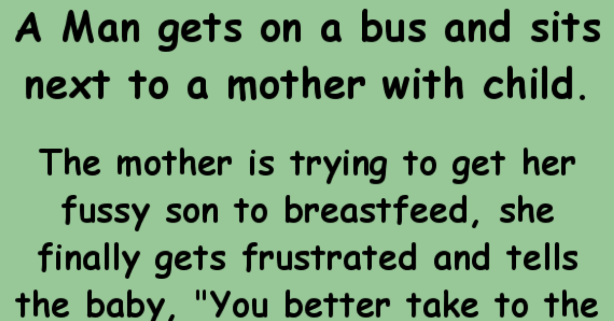 Man gets on a bus and sits next to a mother with child... Long The mother is trying to get her fussy son to breastfeed, she finally gets frustrated and tells the baby, "You better take to the milk, or I'll give it to this man sitting here..."  She tries a few more minutes, the baby is still just very fussy, she tells the baby again, "You need to start soon, or I'll give your milk to this man sitting here..."  She continues to try to get her babe to start feeding and finally in a stern tone tells the babe, "This is the last warning, you need to stop being fussy, or I'll give your milk to this man sitting here..."  The man finally gets exasperated and says, "Lady, you need to make up your mind, I was supposed to get off the bus three stops back!"