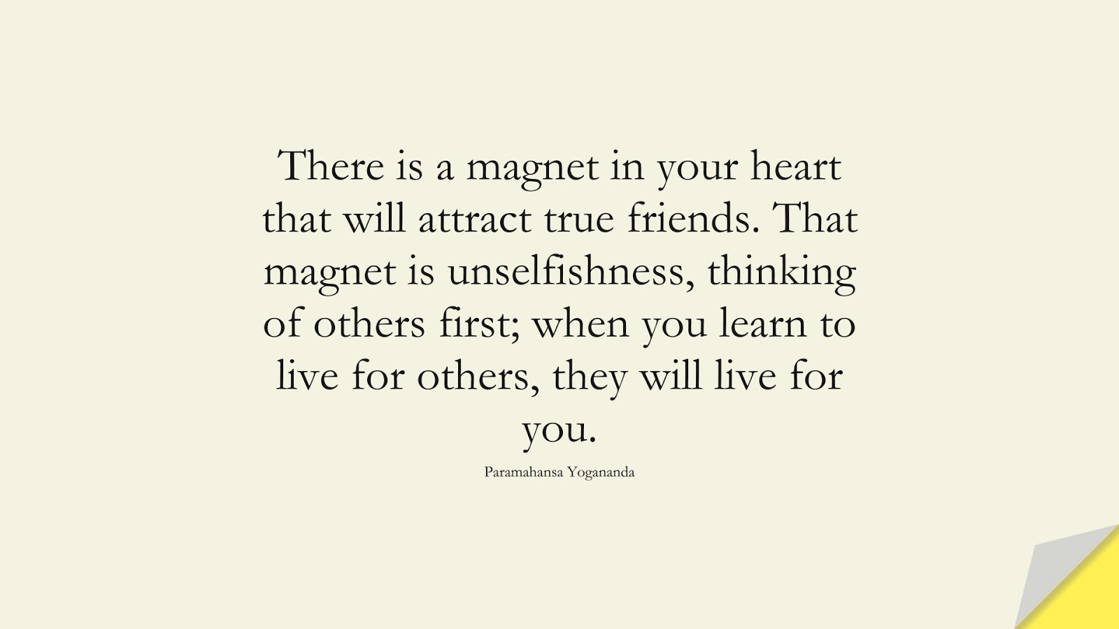 There is a magnet in your heart that will attract true friends. That magnet is unselfishness, thinking of others first; when you learn to live for others, they will live for you. (Paramahansa Yogananda);  #FriendshipQuotes