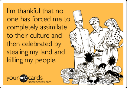 I'm thankful that no one has forced me to completely assimilate to their culture and then celebrated by stealing my land and killing my people