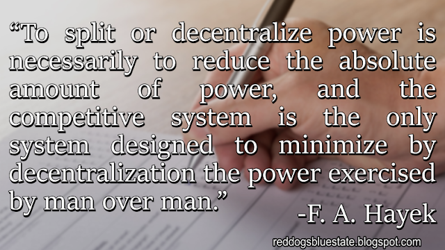 “To split or decentralize power is necessarily to reduce the absolute amount of power, and the competitive system is the only system designed to minimize by decentralization the power exercised by man over man.” -F. A. Hayek