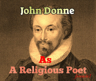 In religious poetry, especially in the “Holy Sonnets”, Donne explores his feelings towards God just as, in the secular poetry, he explored his feelings towards his beloved. He defines the intricate balance of his attitude with similar subtlety, although, as already in the mature love poetry, delight in paradox has given place to the perception of interrelation. In the religious poetry, as in secular, profound emotion works upon Donne's intellect not as a narcotic but as a stimulant.  In the “Holy Sonnets” the desire for intellectual rest is interwoven with a need for the emotional serenity he had tasted in marriage. He cries out to God in the tone of love:  “Take me to you, imprison me, for I Except you enthral me, never shall be free, Not ever chaste, except you ravish me”.  He expresses his love for God in terms of that if a lover, for his mistress or as here, a woman for her lover, he trusts and mistrusts God's pity as the lover wavers between the sure sense of being loved and the recurrent fear that love may be withdrawn.  Thus, the image of a soul in meditation which the “Holy Sonnets” present in an image of a soul working out of its salvation in fear and trembling. The two poles between which it oscillates are faith in the mercy of God and in Christ, and a sense of personal unworthiness that is very near to despair.  The element of conflict and doubt constitutes a remarkable feature of his “Holy Sonnets”. This element of conflict and tension grew in him, possibly because of his consciousness of sin. He did not look to religion for an ecstasy of the spirit which would efface the memory, of the ecstasy of the flesh, but for an even Ness of piety which would preserve him from despair.  Donne is neither didactic in his religious poetry is the frailty and decay of the world. Other important themes are the insignificance of man himself, the antithesis between the world and the spirit, the transitoriness and untransitoriness of all earthly enjoyments that the pangs suffered by the soul in the imprisoning body. Donne is actually concern not with the subtitles of doctrines, but with the infinite subtitles of temptation from which he asks to be delivered, the religion which gives passion to his poems is the religion in its most primary and fundamental sense. What Donne hankered after is purgative, purification and illumination -- a directing of heart.  Donne's divine poems are the product of conflict between his will and his temperament. In his love poetry, he is not concerned with what he ought or ought not feel, but with the expression of feeling itself. In his divine poetry, feeling and thought are judged by the standard of what a Christian should feel or think. The truths of Donne's love poetry are truths of the imagination, which freely transmits personal experience. They are his own discoveries. The truths of revelation are the accepted basis of his religious poetry and imagination has here another task. It is to some extent fettered and limited.