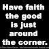 Have faith the good is just around the corner.