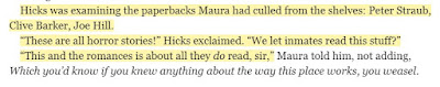 Hicks was examining the paperbacks Maura had culled from the shelves: Peter Straub, Clive Barker, Joe Hill. “These are all horror stories!” Hicks exclaimed. “We let inmates read this stuff?” “This and the romances is about all they do read, sir,”