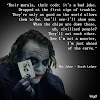 The Joker - Heath Ledger Quote: “Their morals, their code; it's a bad joke. Dropped at the first sign of trouble. They're only as good as the world allows them to be. You'll see-I'll show you. When the chips are down these, uh, civilized people? They'll eat each other. See I'm not a monster, I'm just ahead of the curve.”